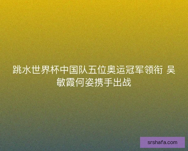 跳水世界杯中国队五位奥运冠军领衔 吴敏霞何姿携手出战