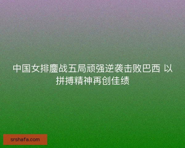 中国女排鏖战五局顽强逆袭击败巴西 以拼搏精神再创佳绩