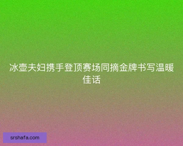 冰壶夫妇携手登顶赛场同摘金牌书写温暖佳话